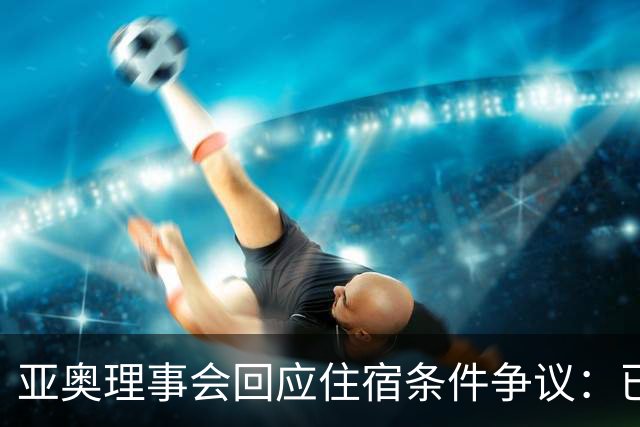亚奥理事会回应住宿条件争议：已提供充足保障
