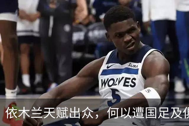 依木兰天赋出众，何以遭国足及俱乐部双线冷落？四大原因揭示真相
