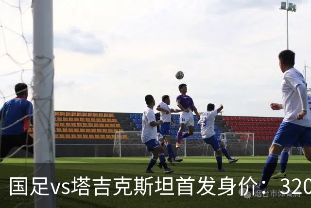 国足vs塔吉克斯坦首发身价：320万PK525万，对方门将身价200万欧