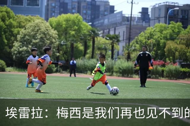 埃雷拉：梅西是我们再也见不到的存在；图赫尔原本很重视控球