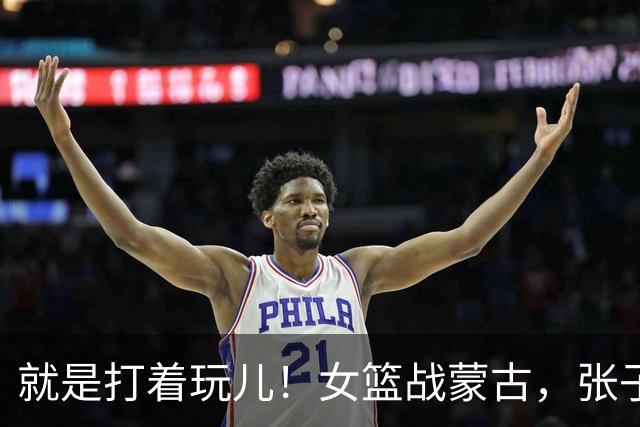 就是打着玩儿！女篮战蒙古，张子宇太高，对手够不着，自己都乐了