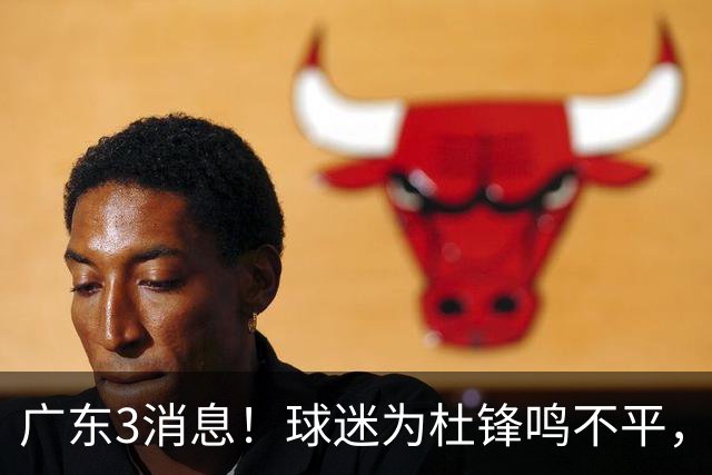广东3消息！球迷为杜锋鸣不平，胡明轩展现领袖气质，王仕鹏预言成真