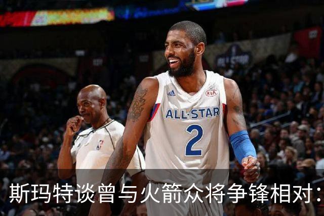 斯玛特谈曾与火箭众将争锋相对：成为队友后那些恩怨就烟消云散了