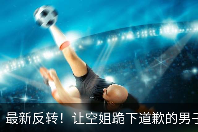 最新反转！让空姐跪下道歉的男子彻底“社死”，东航的态度很明确