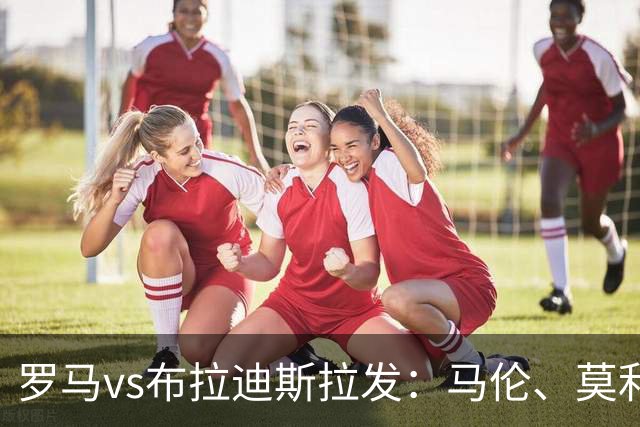 罗马vs布拉迪斯拉发：马伦、莫利纳首发，佩7、莫拉出战