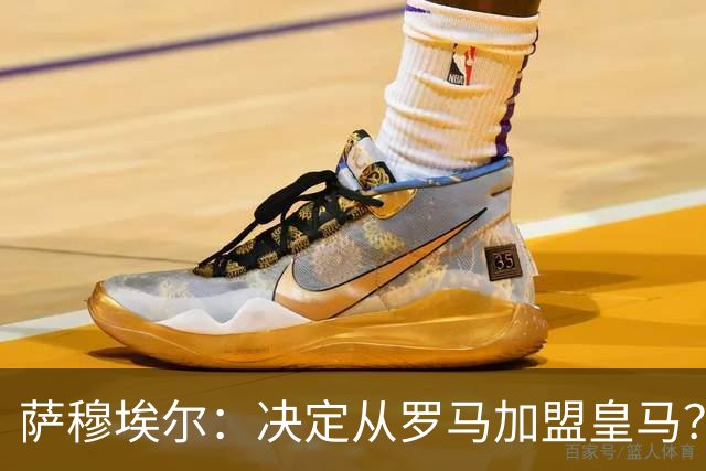 萨穆埃尔：决定从罗马加盟皇马？因为那是最适合我的选择