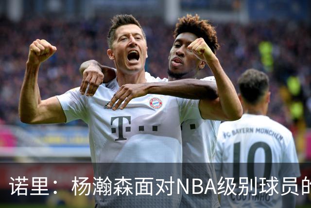 诺里：杨瀚森面对NBA级别球员的比赛越多 他就会变得越好