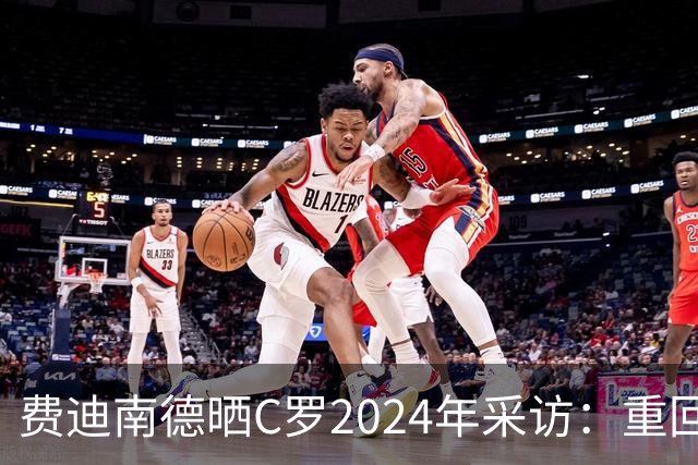 费迪南德晒C罗2024年采访：重回曼联发生的事并不满意 祝他们顺利