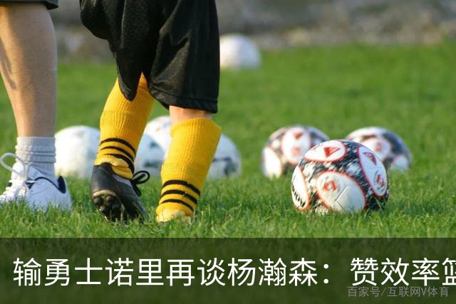 输勇士诺里再谈杨瀚森：赞效率篮板，点出策应价值，提防守问题！