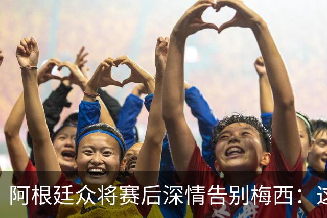 阿根廷众将赛后深情告别梅西：这场比赛像是额外的馈赠