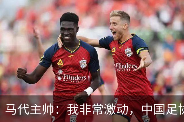 马代主帅：我非常激动，中国足协主席电话邀请我，这不同于我问儿子去不去动物园玩