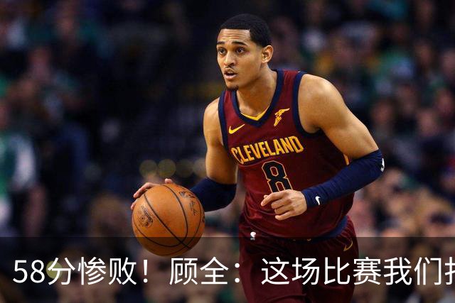 58分惨败！顾全：这场比赛我们打得很丑陋 我来承担主要责任